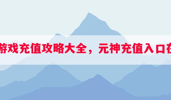 元神游戏充值攻略大全，元神充值入口在哪里