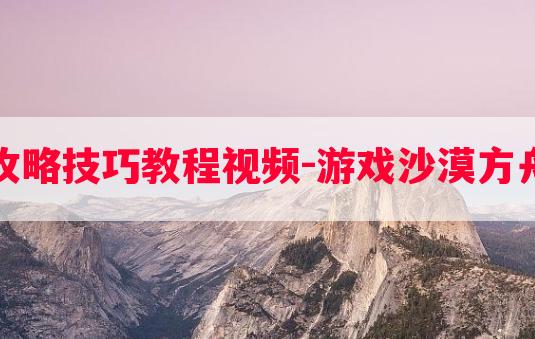 游戏沙漠方舟攻略技巧教程视频-游戏沙漠方舟攻略技巧教程